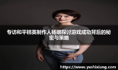专访和平精英制作人杨娜探讨游戏成功背后的秘密与策略